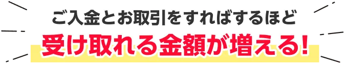 ご入金とお取引をすればするほど受け取れる金額が増える！