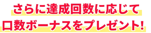 さらに達成回数に応じて口数ボーナスをプレゼント！